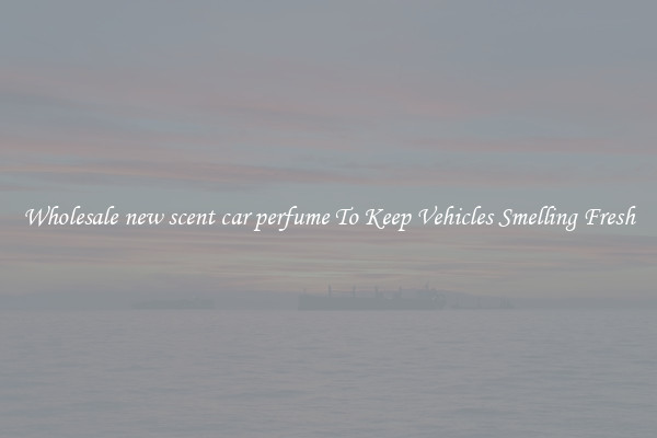 Wholesale new scent car perfume To Keep Vehicles Smelling Fresh