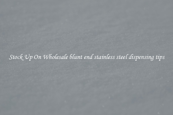 Stock Up On Wholesale blunt end stainless steel dispensing tips