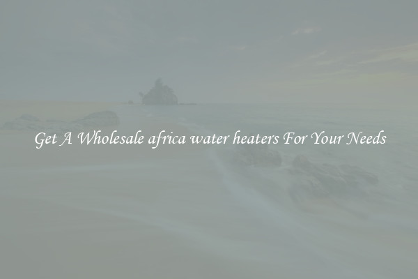 Get A Wholesale africa water heaters For Your Needs
